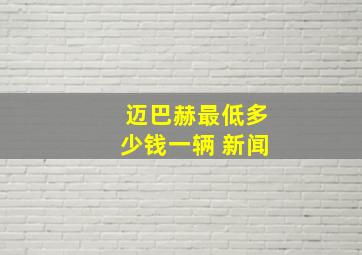 迈巴赫最低多少钱一辆 新闻